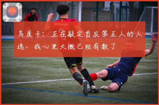 乌度卡：正在敲定首发第五人的人选，我心里大概已经有数了