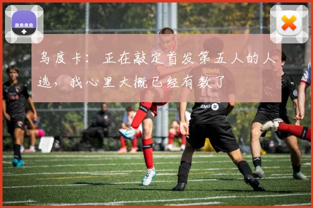 乌度卡：正在敲定首发第五人的人选，我心里大概已经有数了
