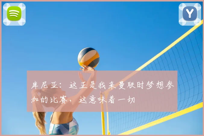 库尼亚：这正是我来曼联时梦想参加的比赛，这意味着一切