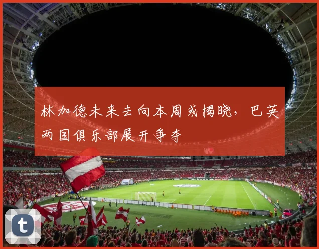 林加德未来去向本周或揭晓，巴英两国俱乐部展开争夺