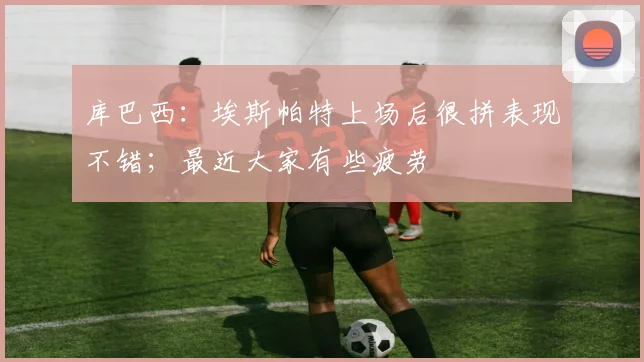 库巴西：埃斯帕特上场后很拼表现不错；最近大家有些疲劳