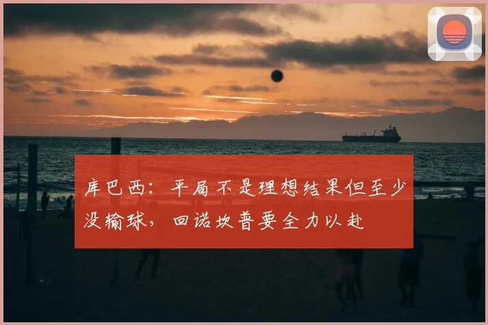 库巴西：平局不是理想结果但至少没输球，回诺坎普要全力以赴
