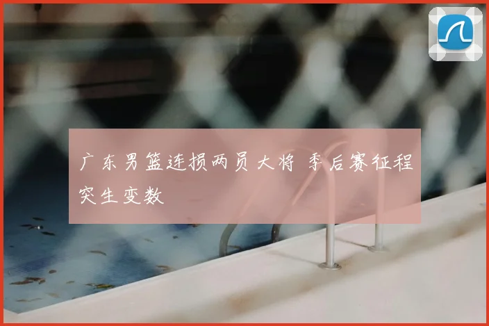 广东男篮连损两员大将 季后赛征程突生变数