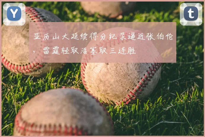 亚历山大延续得分纪录逼近张伯伦，雷霆轻取活塞取三连胜
