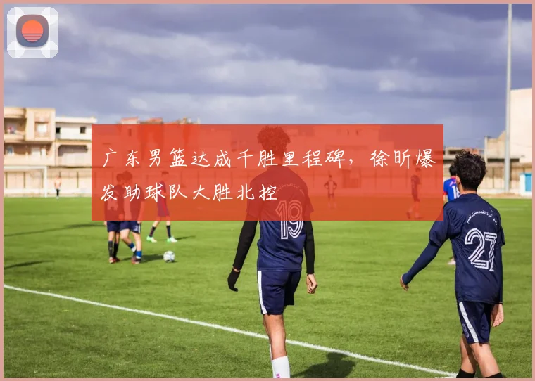 广东男篮达成千胜里程碑，徐昕爆发助球队大胜北控