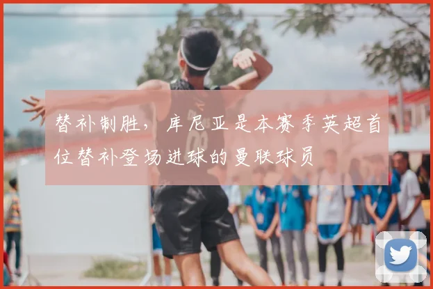 替补制胜，库尼亚是本赛季英超首位替补登场进球的曼联球员