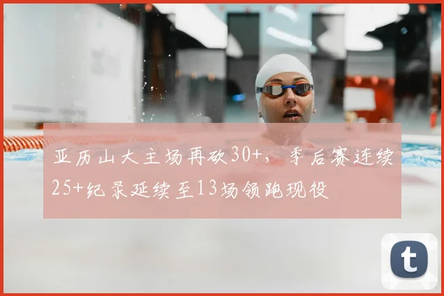 亚历山大主场再砍30+，季后赛连续25+纪录延续至13场领跑现役
