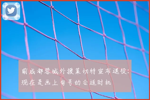 前成都蓉城外援莱切特宣布退役：现在是画上句号的合适时机