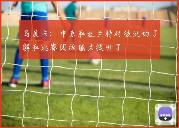 乌度卡：申京和杜兰特对彼此的了解和比赛阅读能力提升了