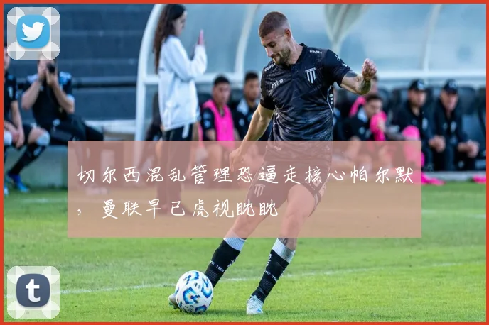 切尔西混乱管理恐逼走核心帕尔默，曼联早已虎视眈眈