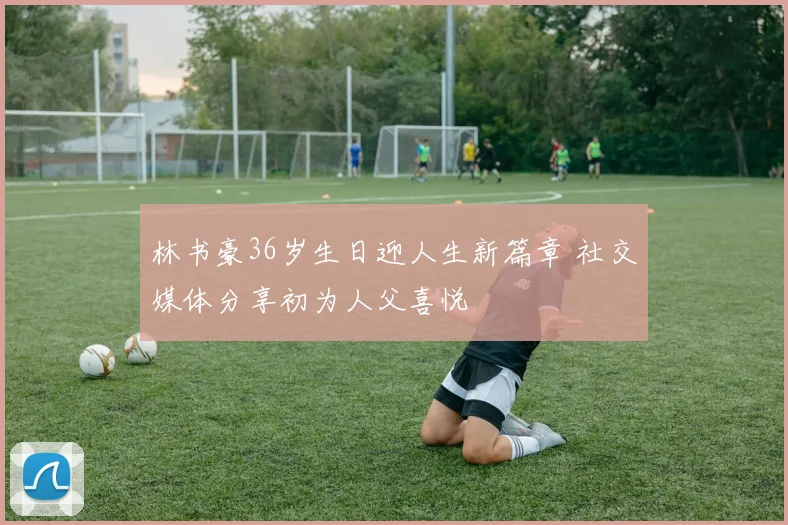 林书豪36岁生日迎人生新篇章 社交媒体分享初为人父喜悦