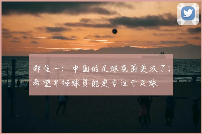 邵佳一：中国的足球氛围更浓了；希望年轻球员能更专注于足球