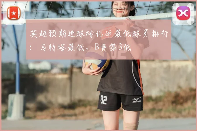 英超预期进球转化率最低球员排行：马特塔最低，B费第3低