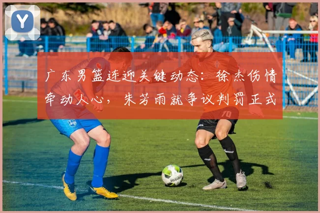 广东男篮连迎关键动态：徐杰伤情牵动人心，朱芳雨就争议判罚正式上诉