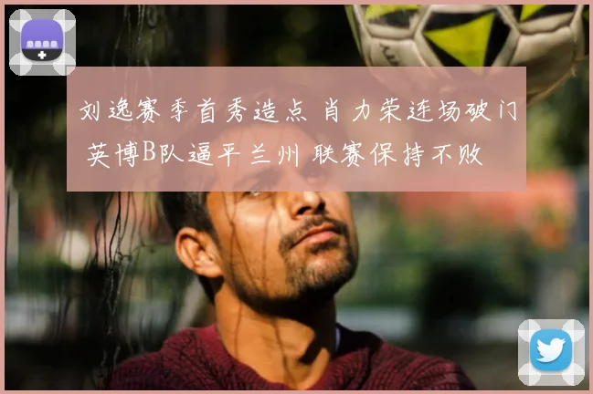 刘逸赛季首秀造点 肖力荣连场破门 英博B队逼平兰州 联赛保持不败