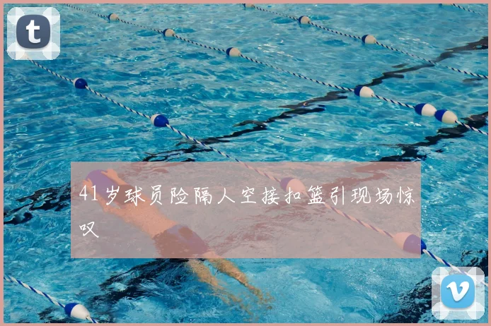 41岁球员险隔人空接扣篮引现场惊叹