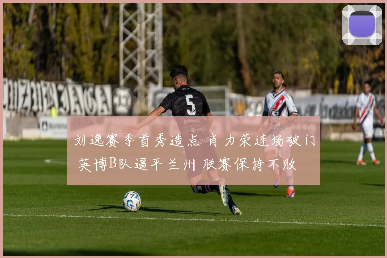 刘逸赛季首秀造点 肖力荣连场破门 英博B队逼平兰州 联赛保持不败