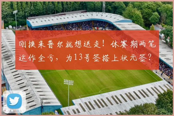 刚换来普尔就想送走！休赛期两笔运作全亏，为13号签搭上状元签？