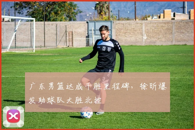 广东男篮达成千胜里程碑，徐昕爆发助球队大胜北控