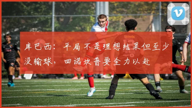 库巴西：平局不是理想结果但至少没输球，回诺坎普要全力以赴