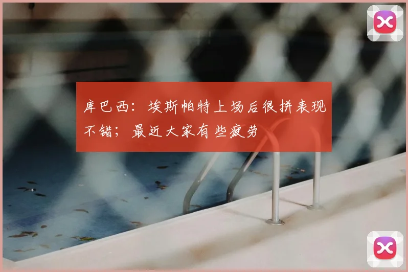 库巴西：埃斯帕特上场后很拼表现不错；最近大家有些疲劳