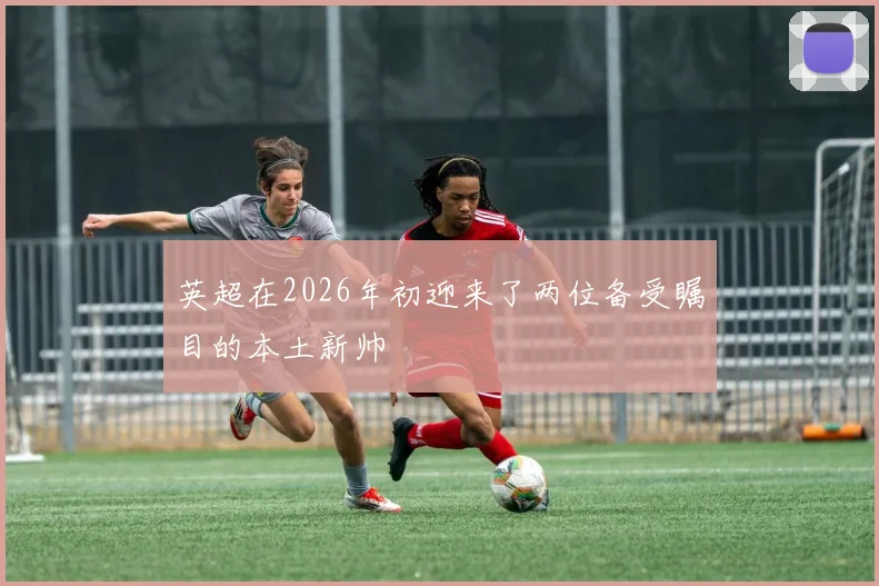 英超在2026年初迎来了两位备受瞩目的本土新帅