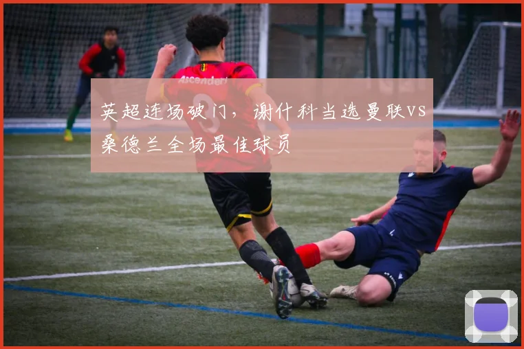 英超连场破门，谢什科当选曼联vs桑德兰全场最佳球员