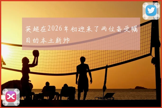 英超在2026年初迎来了两位备受瞩目的本土新帅