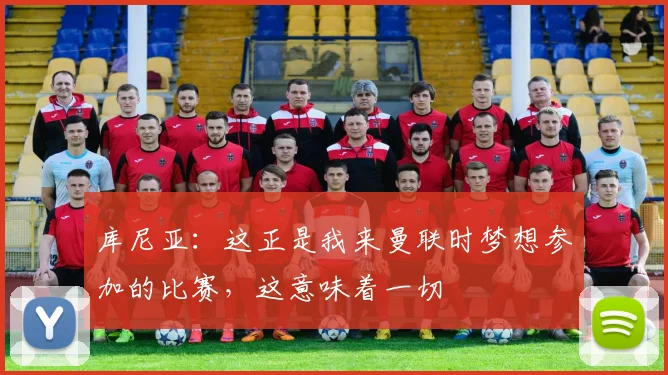 库尼亚：这正是我来曼联时梦想参加的比赛，这意味着一切