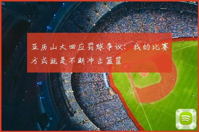 亚历山大回应罚球争议：我的比赛方式就是不断冲击篮筐