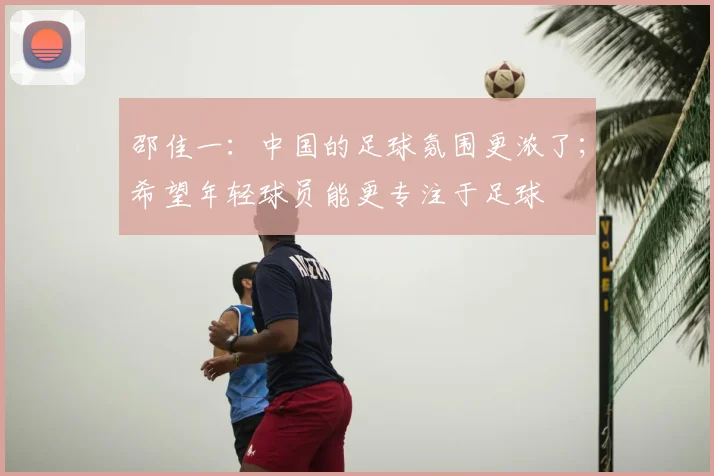 邵佳一：中国的足球氛围更浓了；希望年轻球员能更专注于足球