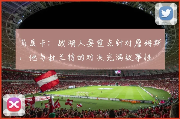 乌度卡：战湖人要重点针对詹姆斯，他与杜兰特的对决充满故事性