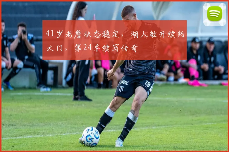 41岁老詹状态稳定，湖人敞开续约大门，第24季续写传奇