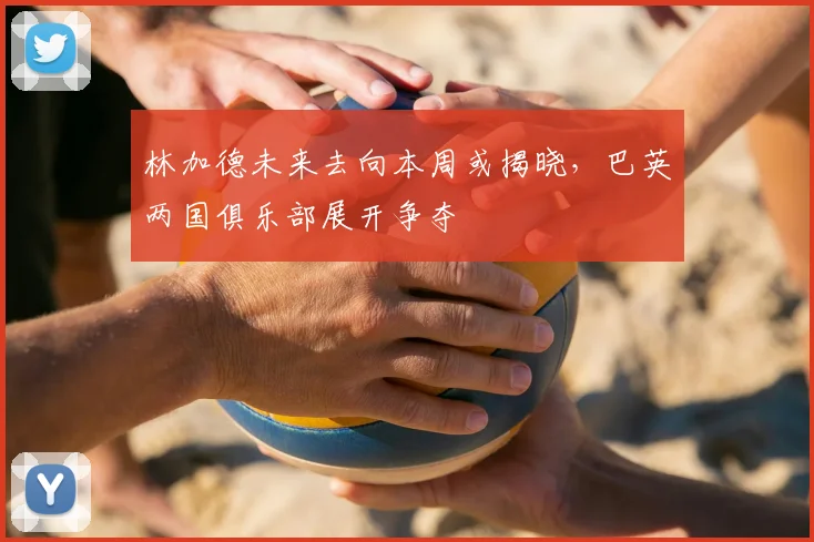 林加德未来去向本周或揭晓，巴英两国俱乐部展开争夺