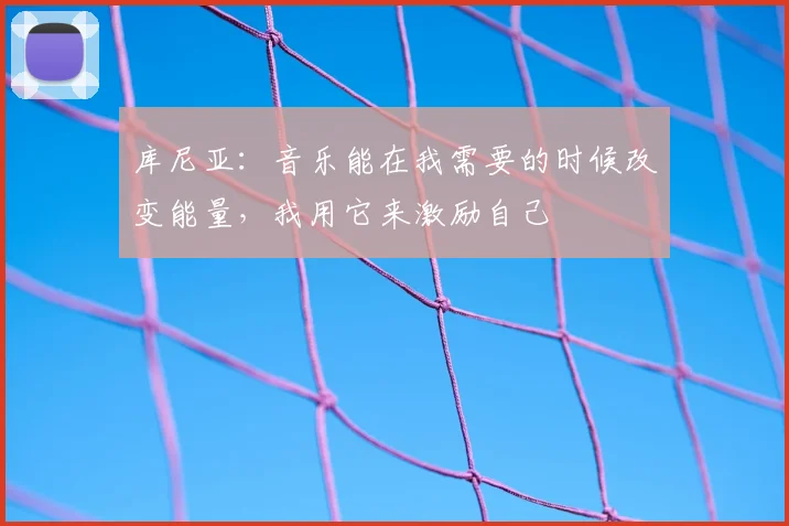 库尼亚：音乐能在我需要的时候改变能量，我用它来激励自己