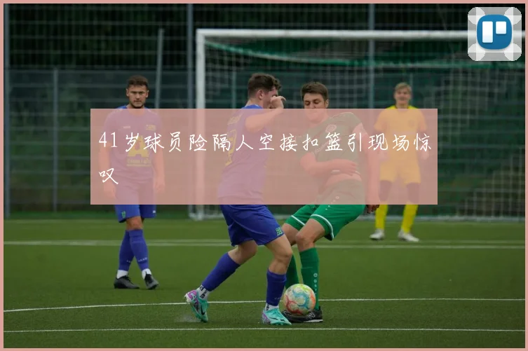 41岁球员险隔人空接扣篮引现场惊叹