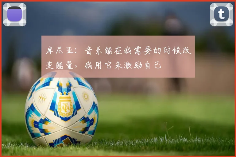 库尼亚：音乐能在我需要的时候改变能量，我用它来激励自己