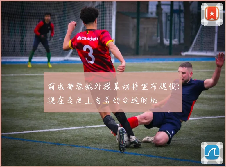 前成都蓉城外援莱切特宣布退役：现在是画上句号的合适时机