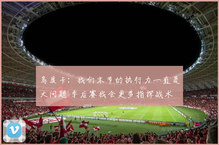 乌度卡：我们末节的执行力一直是大问题 季后赛我会更多指挥战术