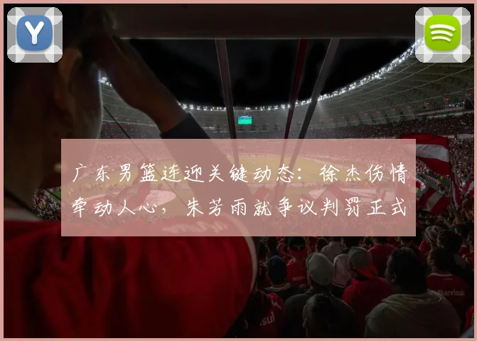 广东男篮连迎关键动态：徐杰伤情牵动人心，朱芳雨就争议判罚正式上诉