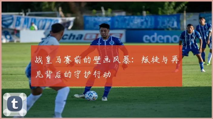 战皇马赛前的壁画风暴：叛徒与再见背后的守护行动