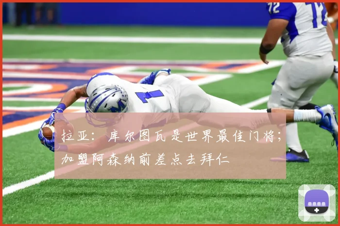 拉亚：库尔图瓦是世界最佳门将；加盟阿森纳前差点去拜仁