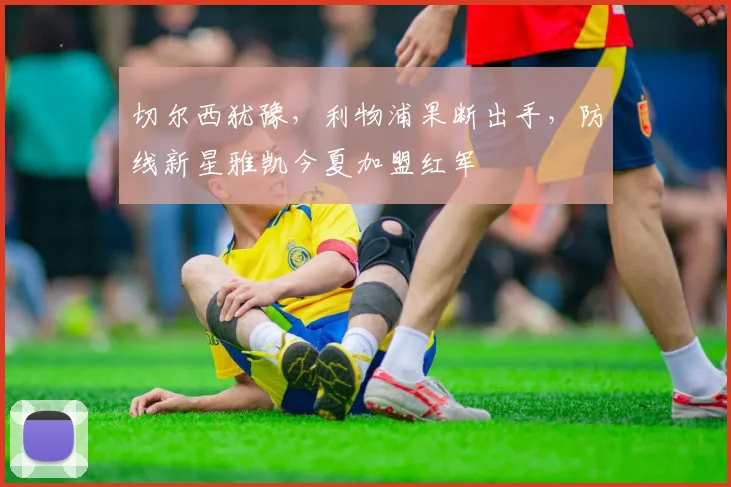 切尔西犹豫，利物浦果断出手，防线新星雅凯今夏加盟红军