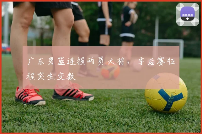 广东男篮连损两员大将，季后赛征程突生变数