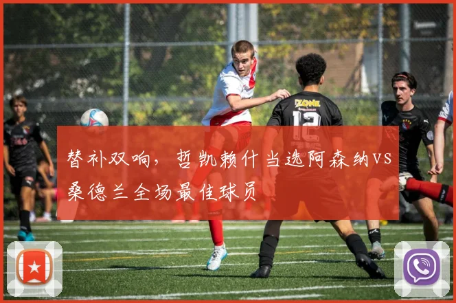 替补双响，哲凯赖什当选阿森纳vs桑德兰全场最佳球员