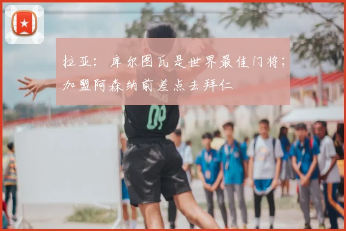 拉亚：库尔图瓦是世界最佳门将；加盟阿森纳前差点去拜仁