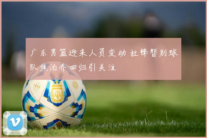 广东男篮迎来人员变动 杜锋暂别球队焦泊乔回归引关注