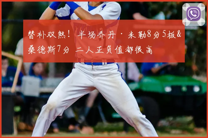 替补双煞！半场乔丹·米勒8分5板&桑德斯7分 二人正负值都很高