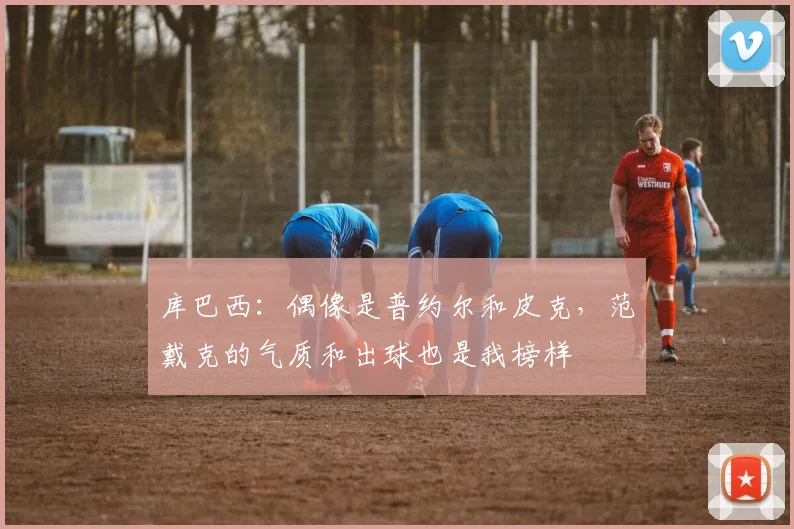 库巴西：偶像是普约尔和皮克，范戴克的气质和出球也是我榜样