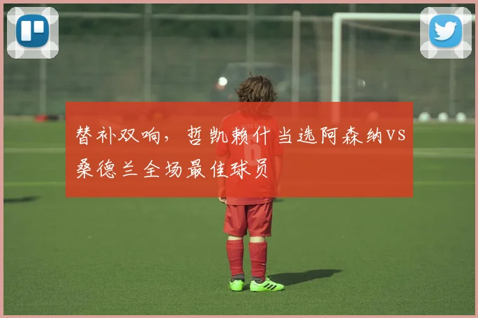 替补双响，哲凯赖什当选阿森纳vs桑德兰全场最佳球员
